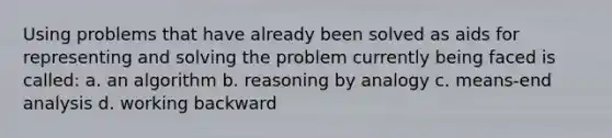 Using problems that have already been solved as aids for representing and solving the problem currently being faced is called: a. an algorithm b. reasoning by analogy c. means-end analysis d. working backward