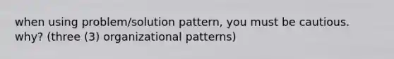 when using problem/solution pattern, you must be cautious. why? (three (3) organizational patterns)