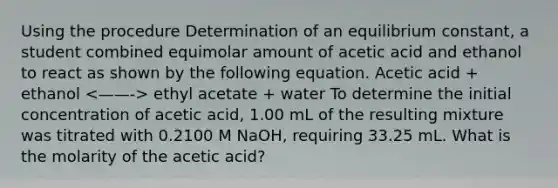 Using the procedure Determination of an equilibrium constant, a student combined equimolar amount of acetic acid and ethanol to react as shown by the following equation. Acetic acid + ethanol ethyl acetate + water To determine the initial concentration of acetic acid, 1.00 mL of the resulting mixture was titrated with 0.2100 M NaOH, requiring 33.25 mL. What is the molarity of the acetic acid?