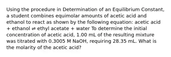 Using the procedure in Determination of an Equilibrium Constant, a student combines equimolar amounts of acetic acid and ethanol to react as shown by the following equation: acetic acid + ethanol ⇌ ethyl acetate + water To determine the initial concentration of acetic acid, 1.00 mL of the resulting mixture was titrated with 0.3005 M NaOH, requiring 28.35 mL. What is the molarity of the acetic acid?