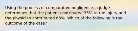 Using the process of comparative negligence, a judge determines that the patient contributed 35% to the injury and the physician contributed 65%. Which of the following is the outcome of the case?