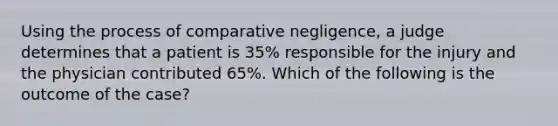 Using the process of comparative negligence, a judge determines that a patient is 35% responsible for the injury and the physician contributed 65%. Which of the following is the outcome of the case?