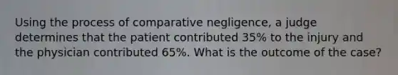 Using the process of comparative negligence, a judge determines that the patient contributed 35% to the injury and the physician contributed 65%. What is the outcome of the case?