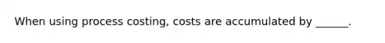 When using process costing, costs are accumulated by ______.