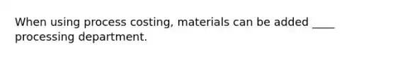 When using process costing, materials can be added ____ processing department.