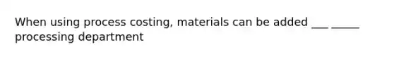 When using process costing, materials can be added ___ _____ processing department