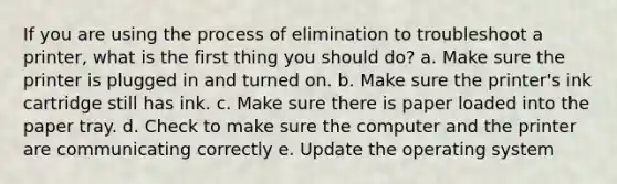 If you are using the process of elimination to troubleshoot a printer, what is the first thing you should do? a. Make sure the printer is plugged in and turned on. b. Make sure the printer's ink cartridge still has ink. c. Make sure there is paper loaded into the paper tray. d. Check to make sure the computer and the printer are communicating correctly e. Update the operating system