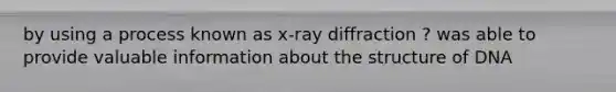 by using a process known as x-ray diffraction ? was able to provide valuable information about the structure of DNA