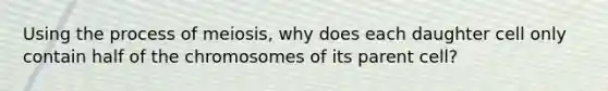 Using the process of meiosis, why does each daughter cell only contain half of the chromosomes of its parent cell?