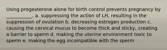 Using progesterone alone for birth control prevents pregnancy by ___________. a. suppressing the action of LH, resulting in the suppression of ovulation b. decreasing estrogen production c. causing the cervical mucus to become thick and sticky, creating a barrier to sperm d. making the uterine environment toxic to sperm e. making the egg incompatible with the sperm