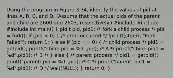 Using the program in Figure 3.34, identify the values of pid at lines A, B, C, and D. (Assume that the actual pids of the parent and child are 2600 and 2603, respectively.) #include #include #include int main() ( pid t pid, pid1; /* fork a child process */ pid = fork(); if (pid < 0) { /* error occurred */ fprintf(stderr, "Fork Failed"); return 1; ) else if (pid == 0) ( /* child process */ pid1 = getpid(); printf("child: pid = %d",pid); /* A */ printf("child: pid1 = %d",pid1); /* B */ ) else ( /* parent process */ pid1 = getpid(); printf("parent: pid = %d",pid); /* C */ printf("parent: pid1 = %d",pid1); /* D */ wait(NULL); ) return 0; }