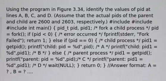 Using the program in Figure 3.34, identify the values of pid at lines A, B, C, and D. (Assume that the actual pids of the parent and child are 2600 and 2603, respectively.) #include #include #include int main() ( pid_t pid, pid1; /* fork a child process */ pid = fork(); if (pid < 0) { /* error occurred */ fprintf(stderr, "Fork Failed"); return 1; ) else if (pid == 0) ( /* child process */ pid1 = getpid(); printf("child: pid = %d",pid); /* A */ printf("child: pid1 = %d",pid1); /* B */ ) else ( /* parent process */ pid1 = getpid(); printf("parent: pid = %d",pid);/* C */ printf("parent: pid1 = %d",pid1); /* D */ wait(NULL); ) return 0; } //Answer format: A = ? , B = ? ....