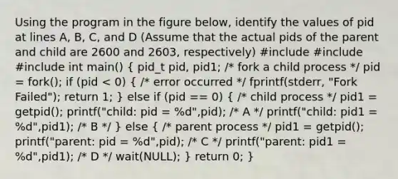 Using the program in the figure below, identify the values of pid at lines A, B, C, and D (Assume that the actual pids of the parent and child are 2600 and 2603, respectively) #include #include #include int main() ( pid_t pid, pid1; /* fork a child process */ pid = fork(); if (pid < 0) { /* error occurred */ fprintf(stderr, "Fork Failed"); return 1; ) else if (pid == 0) ( /* child process */ pid1 = getpid(); printf("child: pid = %d",pid); /* A */ printf("child: pid1 = %d",pid1); /* B */ ) else ( /* parent process */ pid1 = getpid(); printf("parent: pid = %d",pid); /* C */ printf("parent: pid1 = %d",pid1); /* D */ wait(NULL); ) return 0; }