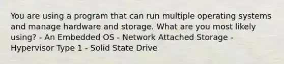 You are using a program that can run multiple operating systems and manage hardware and storage. What are you most likely using? - An Embedded OS - Network Attached Storage - Hypervisor Type 1 - Solid State Drive