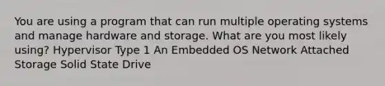 You are using a program that can run multiple operating systems and manage hardware and storage. What are you most likely using? Hypervisor Type 1 An Embedded OS Network Attached Storage Solid State Drive