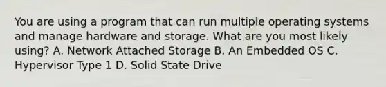 You are using a program that can run multiple operating systems and manage hardware and storage. What are you most likely using? A. Network Attached Storage B. An Embedded OS C. Hypervisor Type 1 D. Solid State Drive