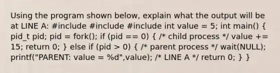 Using the program shown below, explain what the output will be at LINE A: #include #include #include int value = 5; int main() ( pid_t pid; pid = fork(); if (pid == 0) { /* child process */ value += 15; return 0; ) else if (pid > 0) ( /* parent process */ wait(NULL); printf("PARENT: value = %d",value); /* LINE A */ return 0; ) }