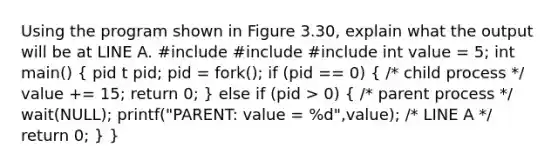 Using the program shown in Figure 3.30, explain what the output will be at LINE A. #include #include #include int value = 5; int main() ( pid t pid; pid = fork(); if (pid == 0) { /* child process */ value += 15; return 0; ) else if (pid > 0) ( /* parent process */ wait(NULL); printf("PARENT: value = %d",value); /* LINE A */ return 0; ) }