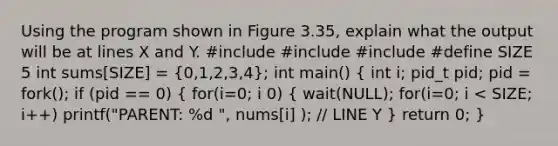 Using the program shown in Figure 3.35, explain what the output will be at lines X and Y. #include #include #include #define SIZE 5 int sums[SIZE] = (0,1,2,3,4); int main() ( int i; pid_t pid; pid = fork(); if (pid == 0) { for(i=0; i 0) { wait(NULL); for(i=0; i < SIZE; i++) printf("PARENT: %d ", nums[i] ); // LINE Y ) return 0; }