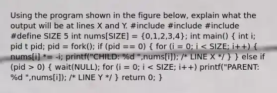 Using the program shown in the figure below, explain what the output will be at lines X and Y. #include #include #include #define SIZE 5 int nums[SIZE] = (0,1,2,3,4); int main() ( int i; pid t pid; pid = fork(); if (pid == 0) { for (i = 0; i 0) { wait(NULL); for (i = 0; i < SIZE; i++) printf("PARENT: %d ",nums[i]); /* LINE Y */ ) return 0; }