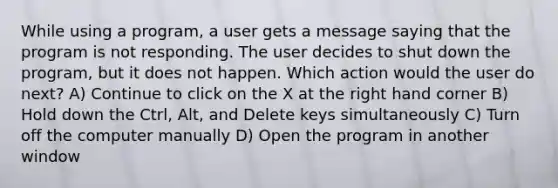 While using a program, a user gets a message saying that the program is not responding. The user decides to shut down the program, but it does not happen. Which action would the user do next? A) Continue to click on the X at the right hand corner B) Hold down the Ctrl, Alt, and Delete keys simultaneously C) Turn off the computer manually D) Open the program in another window