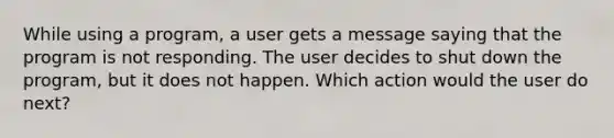 While using a program, a user gets a message saying that the program is not responding. The user decides to shut down the program, but it does not happen. Which action would the user do next?