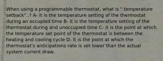 When using a programmable thermostat, what is " temperature setback"..? A- it is the temperature setting of the thermostat during an occupied time B- it is the temperature setting of the thermostat during and unoccupied time C- it is the point at which the temperature set point of the thermostat is between the heating and cooling cycle D- it is the point at which the thermostat's anticipations rate is set lower than the actual system current draw.