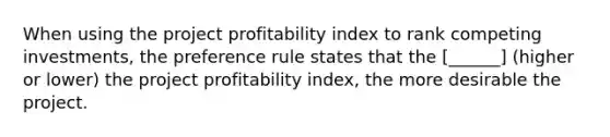 When using the project profitability index to rank competing investments, the preference rule states that the [______] (higher or lower) the project profitability index, the more desirable the project.