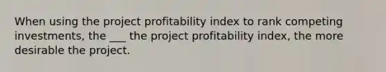 When using the project profitability index to rank competing investments, the ___ the project profitability index, the more desirable the project.