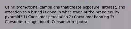 Using promotional campaigns that create exposure, interest, and attention to a brand is done in what stage of the brand equity pyramid? 1) Consumer perception 2) Consumer bonding 3) Consumer recognition 4) Consumer response