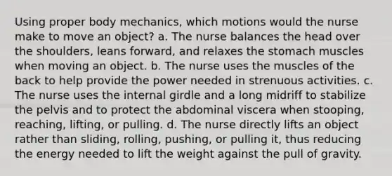 Using proper body mechanics, which motions would the nurse make to move an object? a. The nurse balances the head over the shoulders, leans forward, and relaxes <a href='https://www.questionai.com/knowledge/kLccSGjkt8-the-stomach' class='anchor-knowledge'>the stomach</a> muscles when moving an object. b. The nurse uses the muscles of the back to help provide the power needed in strenuous activities. c. The nurse uses the internal girdle and a long midriff to stabilize the pelvis and to protect the abdominal viscera when stooping, reaching, lifting, or pulling. d. The nurse directly lifts an object rather than sliding, rolling, pushing, or pulling it, thus reducing the energy needed to lift the weight against the pull of gravity.