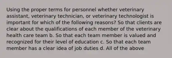 Using the proper terms for personnel whether veterinary assistant, veterinary technician, or veterinary technologist is important for which of the following reasons? So that clients are clear about the qualifications of each member of the veterinary health care team b. So that each team member is valued and recognized for their level of education c. So that each team member has a clear idea of job duties d. All of the above