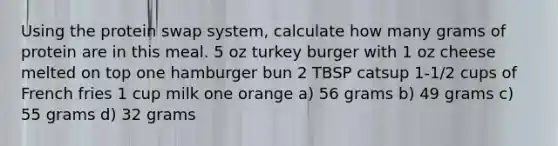 Using the protein swap system, calculate how many grams of protein are in this meal. 5 oz turkey burger with 1 oz cheese melted on top one hamburger bun 2 TBSP catsup 1-1/2 cups of French fries 1 cup milk one orange a) 56 grams b) 49 grams c) 55 grams d) 32 grams