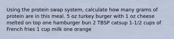 Using the protein swap system, calculate how many grams of protein are in this meal. 5 oz turkey burger with 1 oz cheese melted on top one hamburger bun 2 TBSP catsup 1-1/2 cups of French fries 1 cup milk one orange