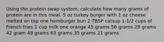 Using the protein swap system, calculate how many grams of protein are in this meal. 5 oz turkey burger with 1 oz cheese melted on top one hamburger bun 2 TBSP catsup 1-1/2 cups of French fries 1 cup milk one orange 45 grams 56 grams 28 grams 42 gram 49 grams 63 grams 35 grams 21 grams