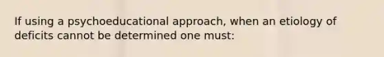 If using a psychoeducational approach, when an etiology of deficits cannot be determined one must: