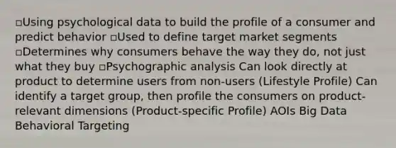 ▫Using psychological data to build the profile of a consumer and predict behavior ▫Used to define target market segments ▫Determines why consumers behave the way they do, not just what they buy ▫Psychographic analysis Can look directly at product to determine users from non-users (Lifestyle Profile) Can identify a target group, then profile the consumers on product-relevant dimensions (Product-specific Profile) AOIs Big Data Behavioral Targeting