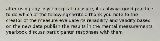 after using any psychological measure, it is always good practice to do which of the following? write a thank you note to the creator of the measure evaluate its reliability and validity based on the new data publish the results in the mental measurements yearbook discuss participants' responses with them