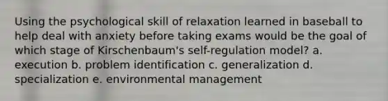 Using the psychological skill of relaxation learned in baseball to help deal with anxiety before taking exams would be the goal of which stage of Kirschenbaum's self-regulation model? a. execution b. problem identification c. generalization d. specialization e. environmental management