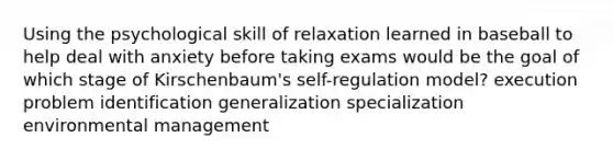 Using the psychological skill of relaxation learned in baseball to help deal with anxiety before taking exams would be the goal of which stage of Kirschenbaum's self-regulation model? execution problem identification generalization specialization environmental management