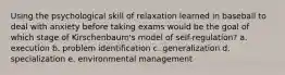 Using the psychological skill of relaxation learned in baseball to deal with anxiety before taking exams would be the goal of which stage of Kirschenbaum's model of self-regulation? a. execution b. problem identification c. generalization d. specialization e. environmental management