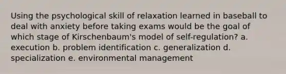 Using the psychological skill of relaxation learned in baseball to deal with anxiety before taking exams would be the goal of which stage of Kirschenbaum's model of self-regulation? a. execution b. problem identification c. generalization d. specialization e. environmental management