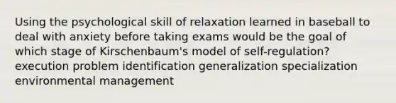 Using the psychological skill of relaxation learned in baseball to deal with anxiety before taking exams would be the goal of which stage of Kirschenbaum's model of self-regulation? execution problem identification generalization specialization environmental management