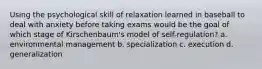 Using the psychological skill of relaxation learned in baseball to deal with anxiety before taking exams would be the goal of which stage of Kirschenbaum's model of self-regulation? a. environmental management b. specialization c. execution d. generalization