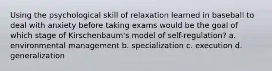 Using the psychological skill of relaxation learned in baseball to deal with anxiety before taking exams would be the goal of which stage of Kirschenbaum's model of self-regulation? a. environmental management b. specialization c. execution d. generalization