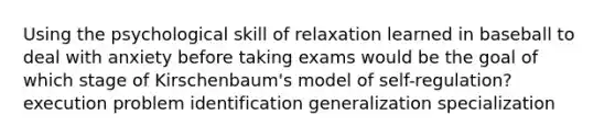 Using the psychological skill of relaxation learned in baseball to deal with anxiety before taking exams would be the goal of which stage of Kirschenbaum's model of self-regulation? execution problem identification generalization specialization