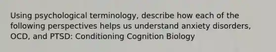 Using psychological terminology, describe how each of the following perspectives helps us understand anxiety disorders, OCD, and PTSD: Conditioning Cognition Biology