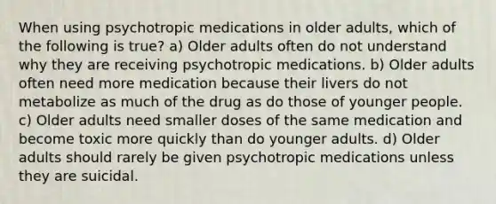 When using psychotropic medications in older adults, which of the following is true? a) Older adults often do not understand why they are receiving psychotropic medications. b) Older adults often need more medication because their livers do not metabolize as much of the drug as do those of younger people. c) Older adults need smaller doses of the same medication and become toxic more quickly than do younger adults. d) Older adults should rarely be given psychotropic medications unless they are suicidal.