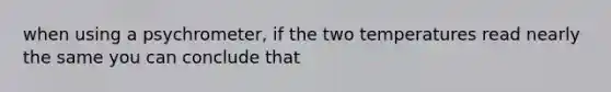 when using a psychrometer, if the two temperatures read nearly the same you can conclude that