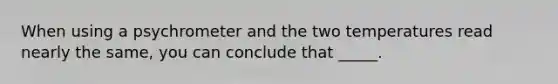 When using a psychrometer and the two temperatures read nearly the same, you can conclude that _____.